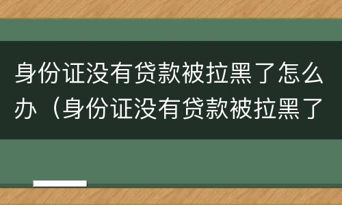 身份证没有贷款被拉黑了怎么办（身份证没有贷款被拉黑了怎么办理）