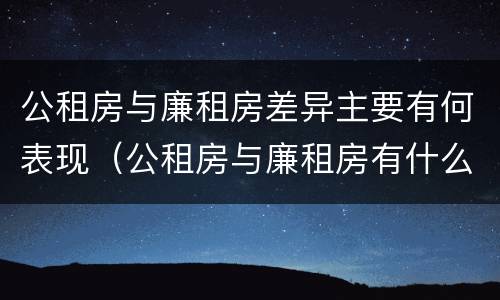 公租房与廉租房差异主要有何表现（公租房与廉租房有什么不同）