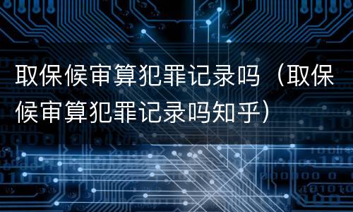 取保候审算犯罪记录吗（取保候审算犯罪记录吗知乎）