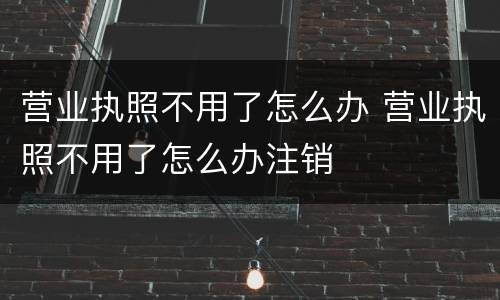 营业执照不用了怎么办 营业执照不用了怎么办注销