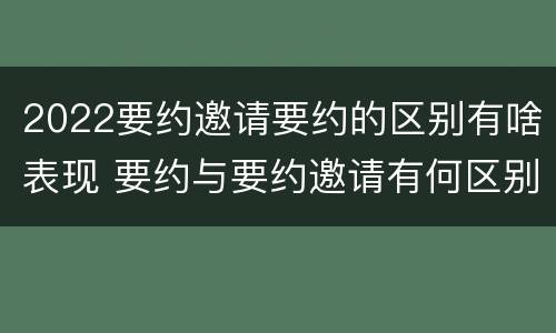 2022要约邀请要约的区别有啥表现 要约与要约邀请有何区别,如何区分?