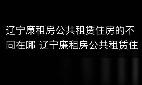 辽宁廉租房公共租赁住房的不同在哪 辽宁廉租房公共租赁住房的不同在哪可以查到