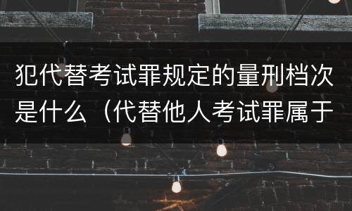 犯代替考试罪规定的量刑档次是什么（代替他人考试罪属于什么类犯罪）