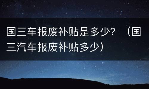 国三车报废补贴是多少？（国三汽车报废补贴多少）