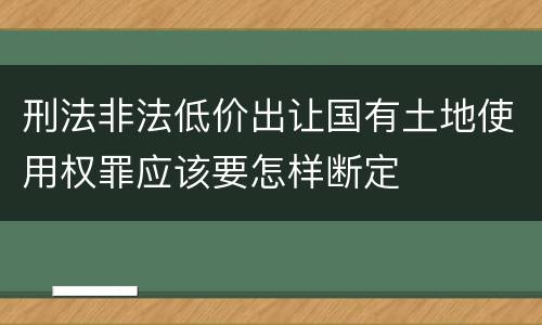 刑法非法低价出让国有土地使用权罪应该要怎样断定