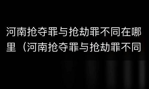 河南抢夺罪与抢劫罪不同在哪里（河南抢夺罪与抢劫罪不同在哪里举报）