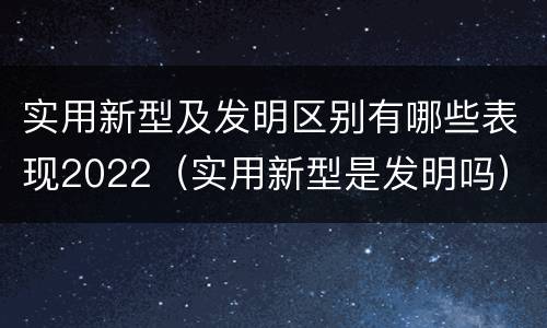 实用新型及发明区别有哪些表现2022（实用新型是发明吗）