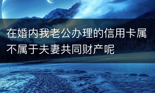 在婚内我老公办理的信用卡属不属于夫妻共同财产呢