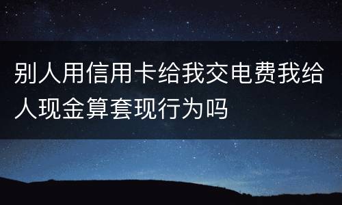 别人用信用卡给我交电费我给人现金算套现行为吗