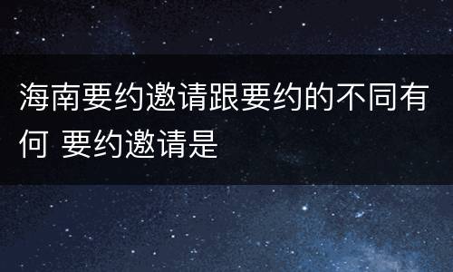 海南要约邀请跟要约的不同有何 要约邀请是