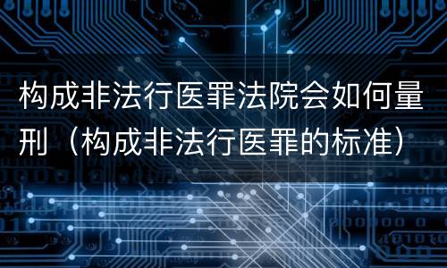 构成非法行医罪法院会如何量刑（构成非法行医罪的标准）