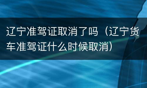 辽宁准驾证取消了吗（辽宁货车准驾证什么时候取消）