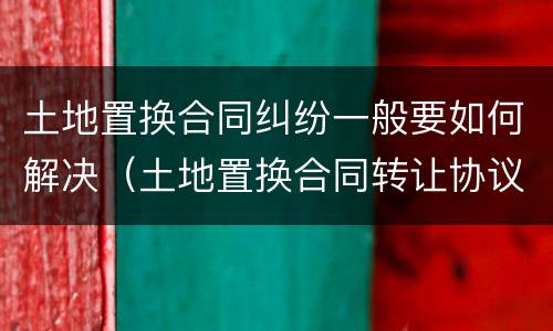 土地置换合同纠纷一般要如何解决（土地置换合同转让协议）