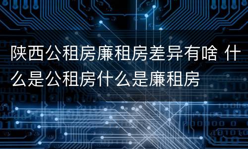 陕西公租房廉租房差异有啥 什么是公租房什么是廉租房