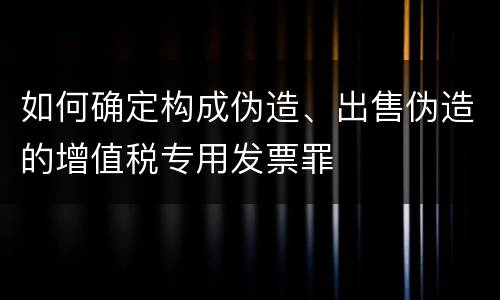 如何确定构成伪造、出售伪造的增值税专用发票罪