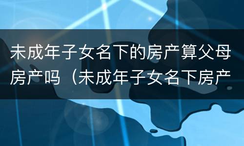 未成年子女名下的房产算父母房产吗（未成年子女名下房产算父母房产吗,可以打无房证明吗）