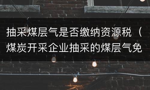 抽采煤层气是否缴纳资源税（煤炭开采企业抽采的煤层气免征资源税）