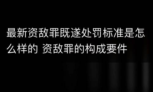 最新资敌罪既遂处罚标准是怎么样的 资敌罪的构成要件