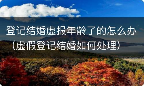 登记结婚虚报年龄了的怎么办（虚假登记结婚如何处理）