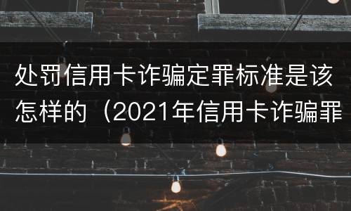 处罚信用卡诈骗定罪标准是该怎样的（2021年信用卡诈骗罪怎么认定）