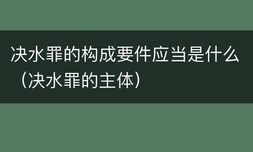 决水罪的构成要件应当是什么（决水罪的主体）