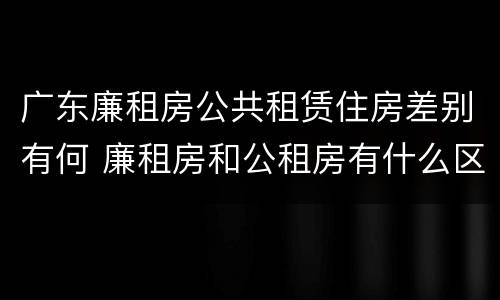 广东廉租房公共租赁住房差别有何 廉租房和公租房有什么区别广州