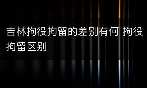 吉林拘役拘留的差别有何 拘役拘留区别