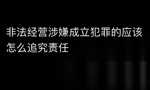 非法经营涉嫌成立犯罪的应该怎么追究责任