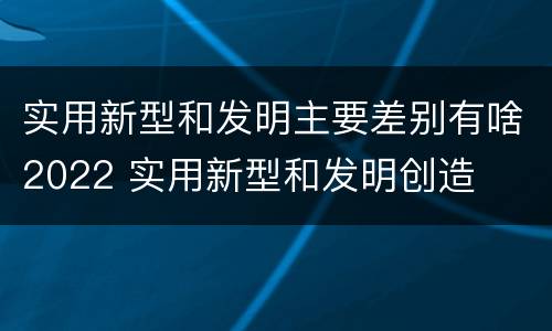 实用新型和发明主要差别有啥2022 实用新型和发明创造