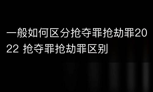 一般如何区分抢夺罪抢劫罪2022 抢夺罪抢劫罪区别