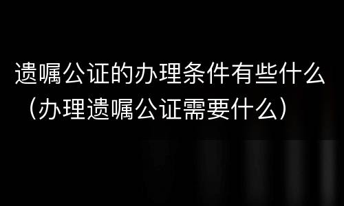 遗嘱公证的办理条件有些什么（办理遗嘱公证需要什么）