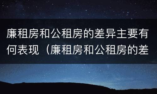 廉租房和公租房的差异主要有何表现（廉租房和公租房的差异主要有何表现和特点）