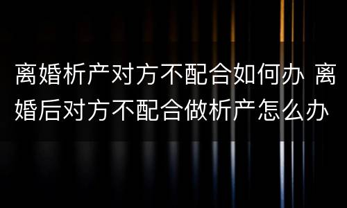 离婚析产对方不配合如何办 离婚后对方不配合做析产怎么办