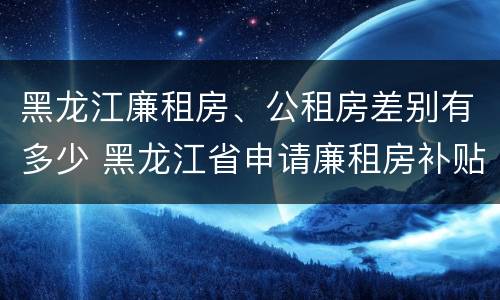 黑龙江廉租房、公租房差别有多少 黑龙江省申请廉租房补贴条件