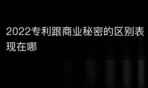 2022专利跟商业秘密的区别表现在哪