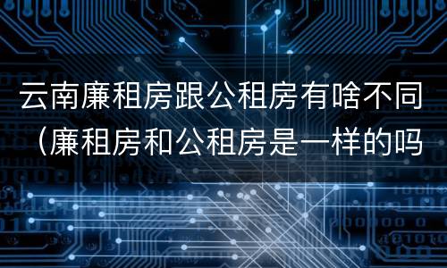 云南廉租房跟公租房有啥不同（廉租房和公租房是一样的吗）