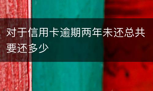 对于信用卡逾期两年未还总共要还多少