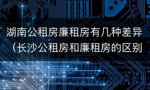 湖南公租房廉租房有几种差异（长沙公租房和廉租房的区别）