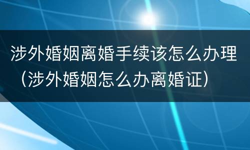 涉外婚姻离婚手续该怎么办理（涉外婚姻怎么办离婚证）