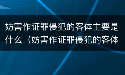 妨害作证罪侵犯的客体主要是什么（妨害作证罪侵犯的客体主要是什么行为）