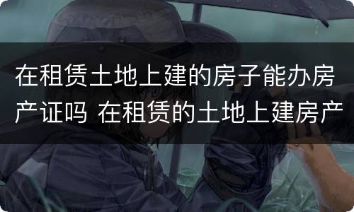 在租赁土地上建的房子能办房产证吗 在租赁的土地上建房产权归谁