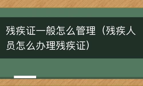 残疾证一般怎么管理（残疾人员怎么办理残疾证）