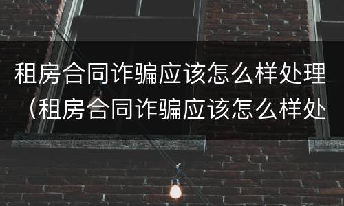 租房合同诈骗应该怎么样处理（租房合同诈骗应该怎么样处理才能成功）