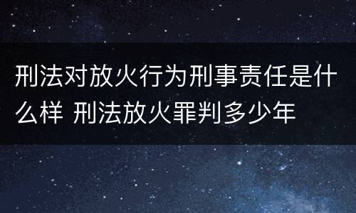 刑法对放火行为刑事责任是什么样 刑法放火罪判多少年