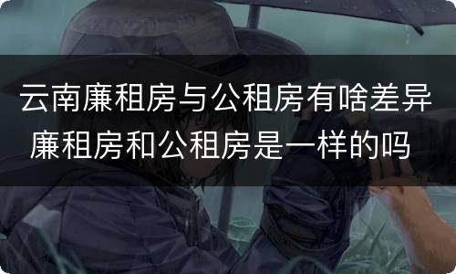 云南廉租房与公租房有啥差异 廉租房和公租房是一样的吗