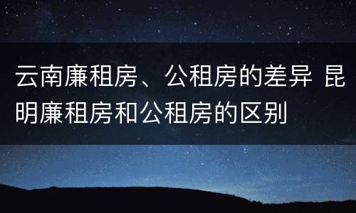 云南廉租房、公租房的差异 昆明廉租房和公租房的区别