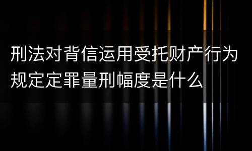 刑法对背信运用受托财产行为规定定罪量刑幅度是什么