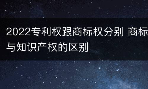 2022专利权跟商标权分别 商标与知识产权的区别