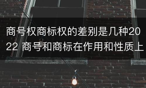 商号权商标权的差别是几种2022 商号和商标在作用和性质上的区别