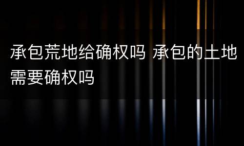 承包荒地给确权吗 承包的土地需要确权吗